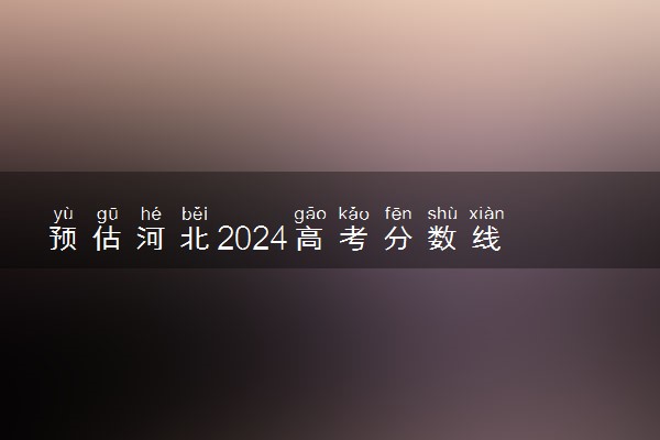 预估河北2024高考分数线 今年本科线大概是多少