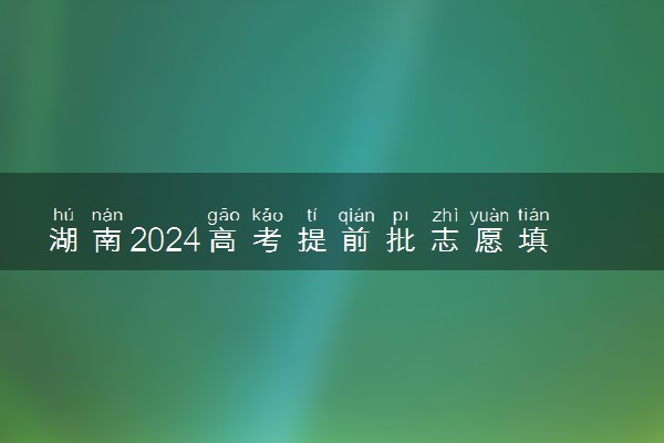 湖南2024高考提前批志愿填报时间和截止时间 什么时候结束