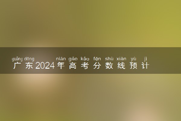 广东2024年高考分数线预计是多少 各批次分数线预测