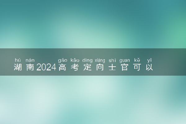 湖南2024高考定向士官可以填多少个志愿 志愿设置及填报技巧