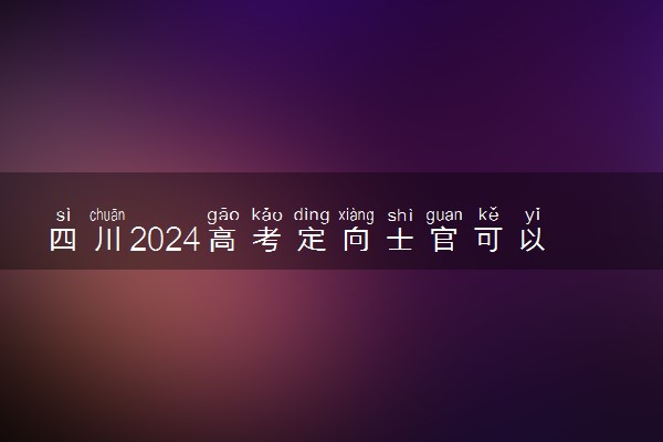 四川2024高考定向士官可以填多少个志愿 志愿设置及填报技巧