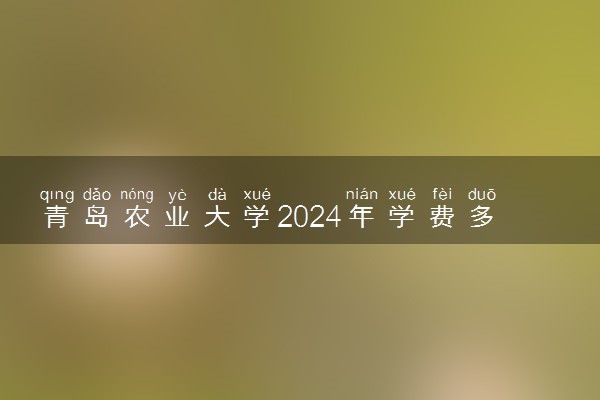 青岛农业大学2024年学费多少钱 一年各专业收费标准