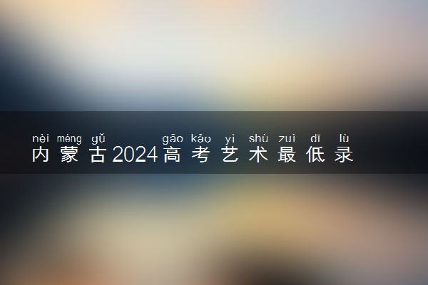 内蒙古2024高考艺术最低录取控制分数线 艺术线出炉