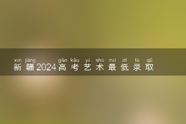 新疆2024高考艺术最低录取控制分数线 艺术线出炉