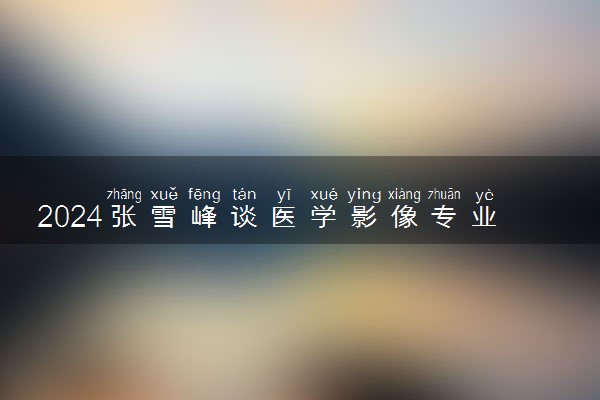 2024张雪峰谈医学影像专业 就业前景好不好