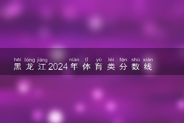 黑龙江2024年体育类分数线公布 体育分数线多少