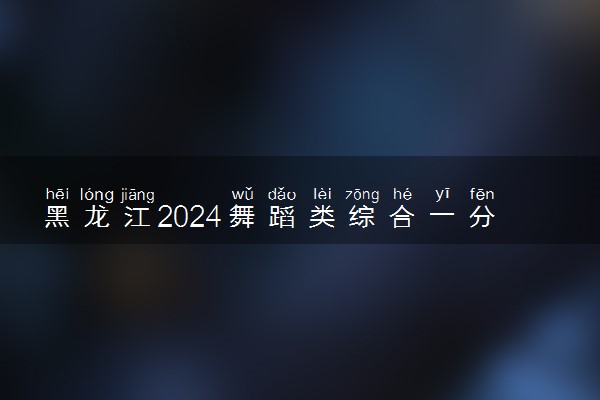 黑龙江2024舞蹈类综合一分一段表公布 最新成绩排名
