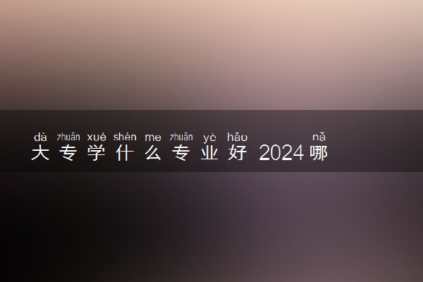 大专学什么专业好 2024哪些专业前景好