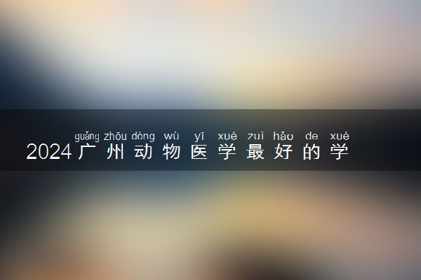 2024广州动物医学最好的学校 什么学校值得报