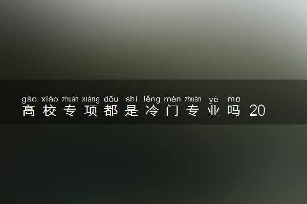 高校专项都是冷门专业吗 2024值得报考吗