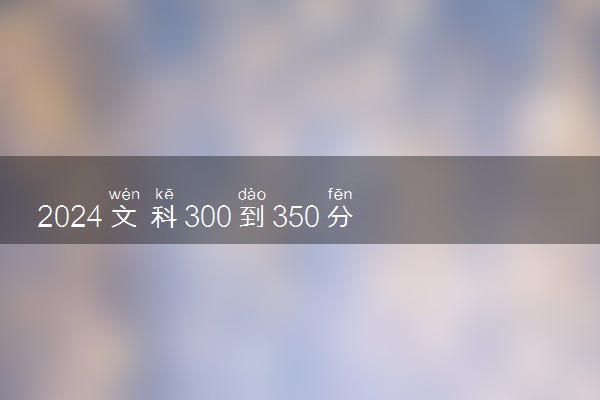 2024文科300到350分的专科大学 什么专业值得报