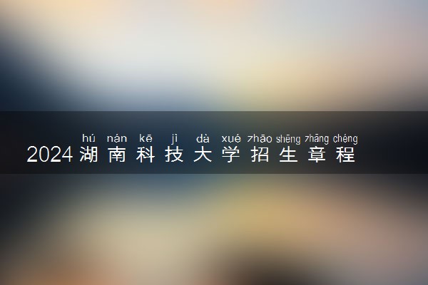 2024湖南科技大学招生章程 录取规则是什么