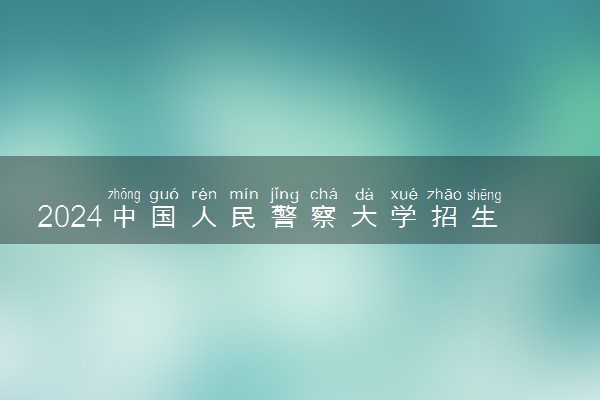 2024中国人民警察大学招生章程 录取规则是什么
