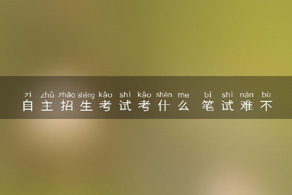 自主招生考试考什么 笔试难不难