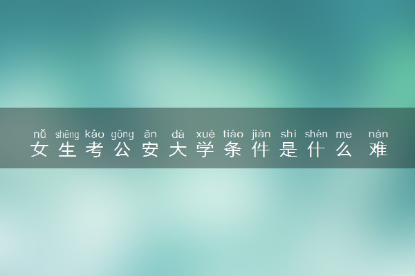 女生考公安大学条件是什么 难度大吗