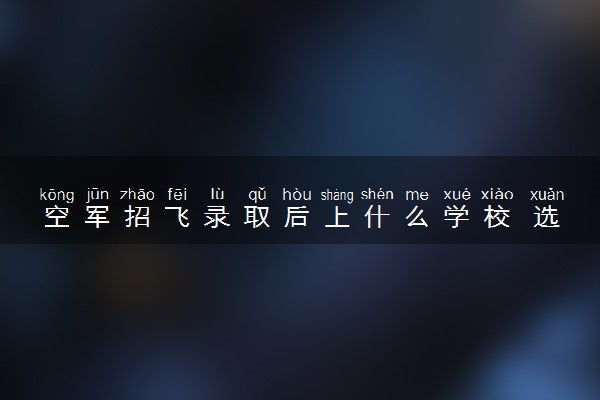 空军招飞录取后上什么学校 选拔流程是什么