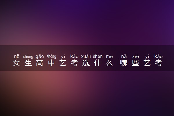 女生高中艺考选什么 哪些艺考专业适合女生