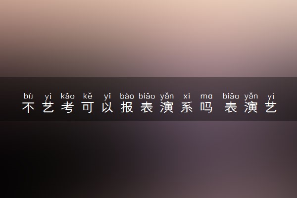 不艺考可以报表演系吗 表演艺考考什么