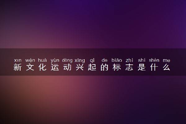 新文化运动兴起的标志是什么 主要内容及影响有哪些