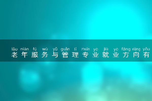 老年服务与管理专业就业方向有哪些 可以从事哪些工作