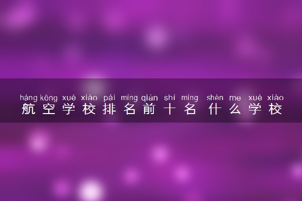 航空学校排名前十名 什么学校最厉害