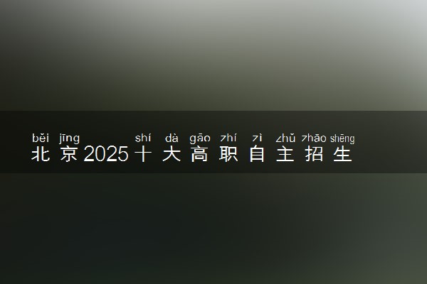 北京2025十大高职自主招生院校排名 哪些值得推荐