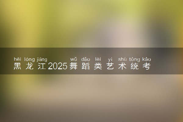 黑龙江2025舞蹈类艺术统考/联考哪天考试 考完后多久出分