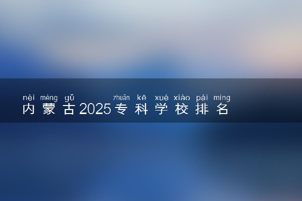 内蒙古2025专科学校排名 高职院校排行榜