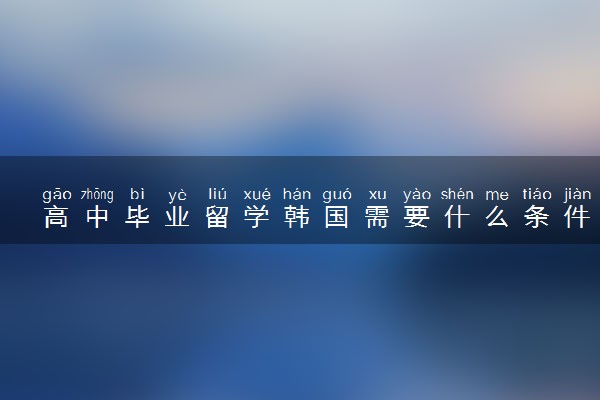 高中毕业留学韩国需要什么条件 要多少费用