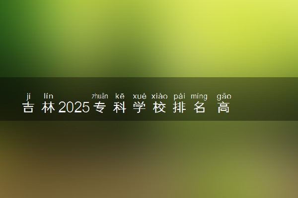 吉林2025专科学校排名 高职院校排行榜