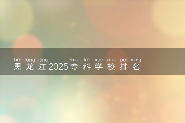 黑龙江2025专科学校排名 高职院校排行榜