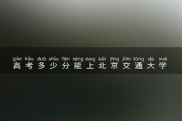高考多少分能上北京交通大学 录取最低分是多少（2025参考）