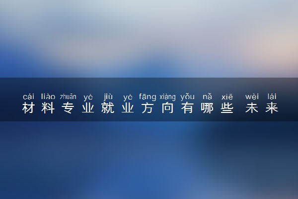 材料专业就业方向有哪些 未来发展趋势如何