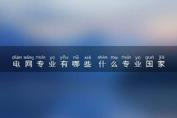 电网专业有哪些 什么专业国家电网认可度高