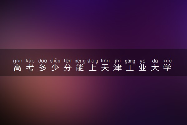 高考多少分能上天津工业大学 录取最低分是多少（2025参考）