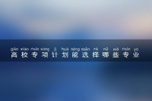高校专项计划能选择哪些专业 值得报吗