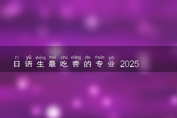 日语生最吃香的专业 2025哪些专业不能报考