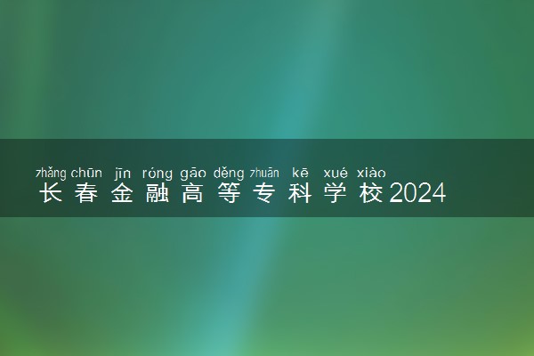 长春金融高等专科学校2024年各省录取分数线 多少分能考上