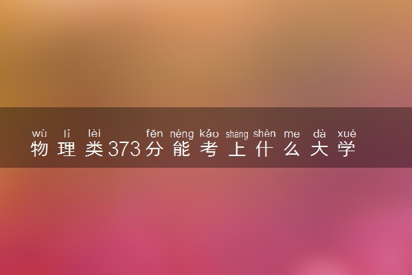 物理类373分能考上什么大学 值得报考的学校推荐