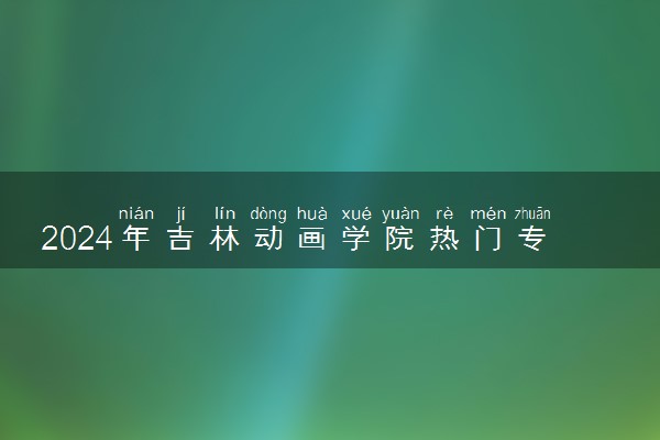 2024年吉林动画学院热门专业全国排名 有哪些专业比较好