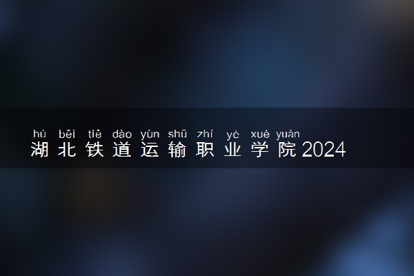 湖北铁道运输职业学院2024年各省录取分数线 多少分能考上