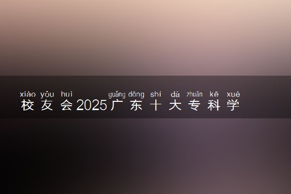 校友会2025广东十大专科学校排行榜 排名前10高职院校