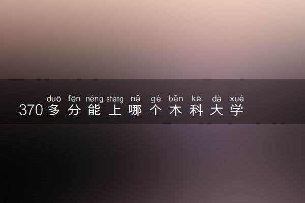 370多分能上哪个本科大学 如何挑选学校