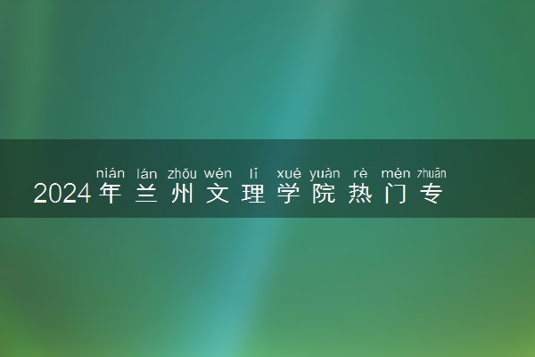 2024年兰州文理学院热门专业全国排名 有哪些专业比较好