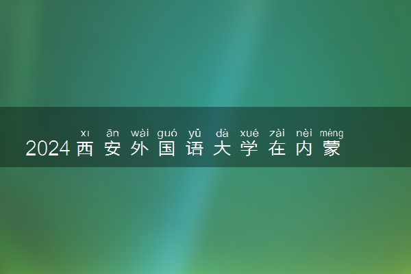 2024西安外国语大学在内蒙古录取分数线 各专业分数及位次