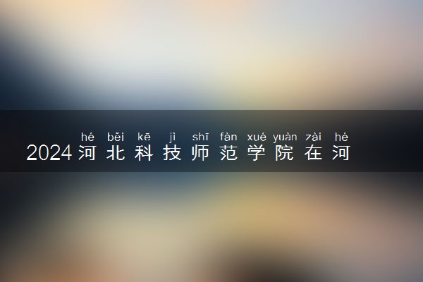 2024河北科技师范学院在河北录取分数线 各专业分数及位次