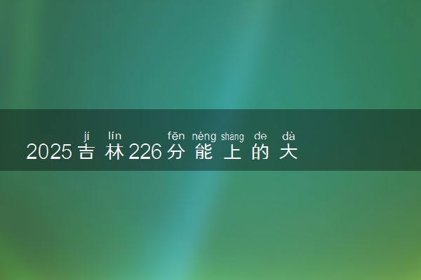 2025吉林226分能上的大学有哪些 可以报考院校名单