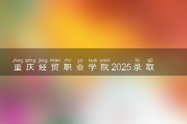 重庆经贸职业学院2025录取分数线整理 最低多少分可以考上