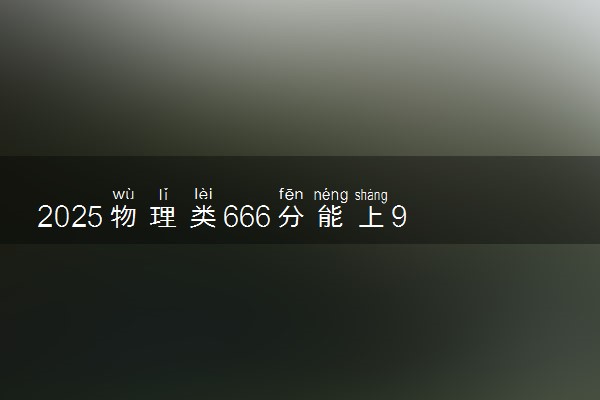 2025物理类666分能上985吗 志愿填报策略有哪些