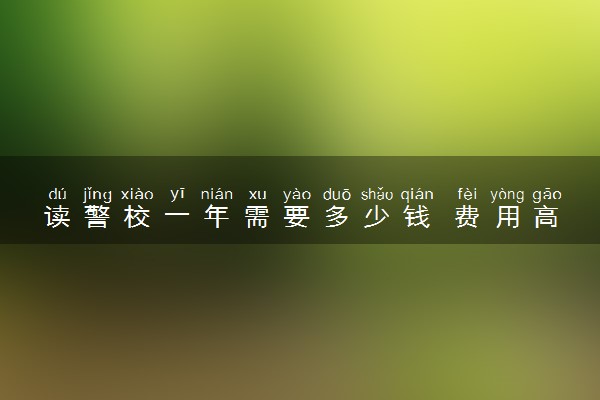 读警校一年需要多少钱 费用高不高